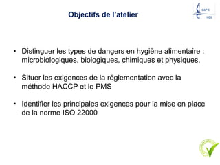 Objectifs de l’atelier
• Distinguer les types de dangers en hygiène alimentaire :
microbiologiques, biologiques, chimiques et physiques,
• Situer les exigences de la réglementation avec la
méthode HACCP et le PMS
• Identifier les principales exigences pour la mise en place
de la norme ISO 22000
 