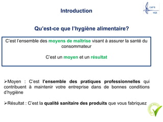 Introduction
Qu’est-ce que l’hygiène alimentaire?
C’est l’ensemble des moyens de maîtrise visant à assurer la santé du
consommateur
C’est un moyen et un résultat
ØMoyen : C’est l’ensemble des pratiques professionnelles qui
contribuent à maintenir votre entreprise dans de bonnes conditions
d’hygiène
ØRésultat : C’est la qualité sanitaire des produits que vous fabriquez
 