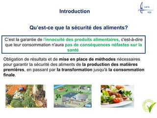 Qu’est-ce que la sécurité des aliments?
C’est la garantie de l'innocuité des produits alimentaires, c'est-à-dire
que leur consommation n'aura pas de conséquences néfastes sur la
santé.
Obligation de résultats et de mise en place de méthodes nécessaires
pour garantir la sécurité des aliments de la production des matières
premières, en passant par la transformation jusqu'à la consommation
finale.
Introduction
6
 