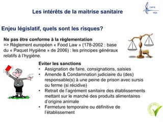 Eviter les sanctions
• Assignation de faire, consignations, saisies
• Amende & Condamnation judiciaire du (des)
responsable(s) à une peine de prison avec sursis
ou ferme (si récidive)
• Retrait de l’agrément sanitaire des établissements
mettant sur le marché des produits alimentaires
d’origine animale
• Fermeture temporaire ou définitive de
l’établissement
Enjeu législatif, quels sont les risques?
Les intérêts de la maitrise sanitaire
Ne pas être conforme à la règlementation
=> Règlement européen « Food Law » (178-2002 : base
du « Paquet Hygiène » de 2006) : les principes généraux
relatifs à l’hygiène.
9
 