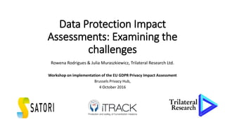 Data Protection Impact
Assessments: Examining the
challenges
Rowena Rodrigues & Julia Muraszkiewicz, Trilateral Research Ltd.
Workshop on implementation of the EU GDPR Privacy Impact Assessment
Brussels Privacy Hub,
4 October 2016
4 October 2016
 