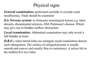 Physical signs
General examination: performed carefully to exclude renal
insufficiency. Vitals should be examined
E/o Nervous system: to elimenate neurological lesions e.g. tabes
dorsalis, disseminated sclerosis, DM, Parkinson’s disease. Which
may give rise to bladder outflow obstruction
Local examination: Abdominal examination may only reveal a
full bladder at times
D.R.E.: when lateral lobes are enlarged, rectal examination detects
such enlargement. The surface of enlarged prostate is usually
smooth and convex and usually firm in consistency. A sulcus felt in
the midline b/w two lobes
 