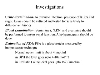 Investigations
Urine examination: to evaluate infection, presence of RBCs and
sugar. Urine should be cultured and tested for sensitivity to
different antibiotics
Blood examination: Serum urea, N.P.N. and creatinine should
be performed to assess renal function. Also haemogram should be
done.
Estimation of PSA: PSA is a glycoprotein measured by
immunoassay technique
Normal upper limit is about 4nmol/ml
in BPH the level goes upto 4-10nmol/ml
in Prostatic Ca the level goes upto 15-30nmol/ml
 
