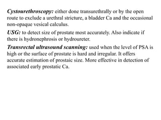 Cystourethroscopy: either done transurethrally or by the open
route to exclude a urethral stricture, a bladder Ca and the occasional
non-opaque vesical calculus.
USG: to detect size of prostate most accurately. Also indicate if
there is hydronephrosis or hydroureter.
Transrectal ultrasound scanning: used when the level of PSA is
high or the surface of prostate is hard and irregular. It offers
accurate estimation of prostaic size. More effective in detection of
associated early prostatic Ca.
 