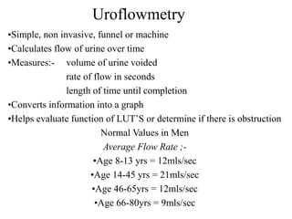 Uroflowmetry
•Simple, non invasive, funnel or machine
•Calculates flow of urine over time
•Measures:- volume of urine voided
rate of flow in seconds
length of time until completion
•Converts information into a graph
•Helps evaluate function of LUT’S or determine if there is obstruction
Normal Values in Men
Average Flow Rate ;-
•Age 8-13 yrs = 12mls/sec
•Age 14-45 yrs = 21mls/sec
•Age 46-65yrs = 12mls/sec
•Age 66-80yrs = 9mls/sec
 