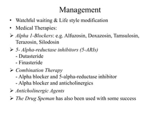 Management
• Watchful waiting & Life style modification
• Medical Therapies:
 Alpha 1-Blockers: e.g. Alfuzosin, Doxazosin, Tamsulosin,
Terazosin, Silodosin
 5- Alpha-reductase inhibitors (5-ARIs)
- Dutasteride
- Finasteride
 Combination Therapy
- Alpha blocker and 5-alpha-reductase inhibitor
- Alpha blocker and anticholinergics
 Anticholinergic Agents
 The Drug Speman has also been used with some success
 