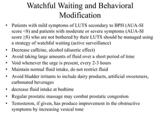Watchful Waiting and Behavioral
Modification
• Patients with mild symptoms of LUTS secondary to BPH (AUA-SI
score <8) and patients with moderate or severe symptoms (AUA-SI
score ≥8) who are not bothered by their LUTS should be managed using
a strategy of watchful waiting (active surveillance)
• Decrease caffeine, alcohol )diuretic effect(
• Avoid taking large amounts of fluid over a short period of time
• Void whenever the urge is present, every 2-3 hours
• Maintain normal fluid intake, do not restrict fluid
• Avoid bladder irritants to include dairy products, artificial sweeteners,
carbonated beverages
• decrease fluid intake at bedtime
• Regular prostatic massage may combat prostatic congestion
• Testosteron, if given, has produce improvement in the obstructive
symptoms by increasing vesical tone
 