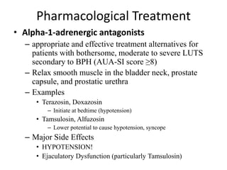 Pharmacological Treatment
• Alpha-1-adrenergic antagonists
– appropriate and effective treatment alternatives for
patients with bothersome, moderate to severe LUTS
secondary to BPH (AUA-SI score ≥8(
– Relax smooth muscle in the bladder neck, prostate
capsule, and prostatic urethra
– Examples
• Terazosin, Doxazosin
– Initiate at bedtime (hypotension)
• Tamsulosin, Alfuzosin
– Lower potential to cause hypotension, syncope
– Major Side Effects
• HYPOTENSION!
• Ejaculatory Dysfunction (particularly Tamsulosin)
 