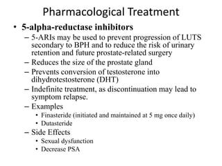 Pharmacological Treatment
• 5-alpha-reductase inhibitors
– 5-ARIs may be used to prevent progression of LUTS
secondary to BPH and to reduce the risk of urinary
retention and future prostate-related surgery
– Reduces the size of the prostate gland
– Prevents conversion of testosterone into
dihydrotestosterone (DHT)
– Indefinite treatment, as discontinuation may lead to
symptom relapse.
– Examples
• Finasteride (initiated and maintained at 5 mg once daily)
• Dutasteride
– Side Effects
• Sexual dysfunction
• Decrease PSA
 
