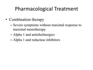 Pharmacological Treatment
• Combination therapy
– Severe symptoms without maximal response to
maximal monotherapy
– Alpha 1 and anticholinergics
– Alpha 1 and reductase inhibitors
 