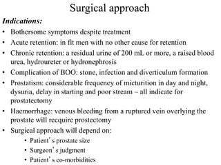 Surgical approach
Indications:
• Bothersome symptoms despite treatment
• Acute retention: in fit men with no other cause for retention
• Chronic retention: a residual urine of 200 mL or more, a raised blood
urea, hydroureter or hydronephrosis
• Complication of BOO: stone, infection and diverticulum formation
• Prostatism: considerable frequency of micturition in day and night,
dysuria, delay in starting and poor stream – all indicate for
prostatectomy
• Haemorrhage: venous bleeding from a ruptured vein overlying the
prostate will recquire prostectomy
• Surgical approach will depend on:
• Patient’s prostate size
• Surgeon’s judgment
• Patient’s co-morbidities
 