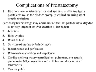 Complications of Prostatectomy
1. Haemorrhage: reactionary haemorrhage occurs after any type of
prostatectomy, so the bladder promptly washed out using strict
aseptic technique
Secondary haemorrhage may occur around the 10th postoperative day due
to urinary infection or over exertion of the patient
2. Infection
3. Epididymitis
4. Renal failure
5. Stricture of urethra or baldder neck
6. Incontinence and perforation
7. Retrograde ejaculation and impotence
8. Cardiac and respiratory complication: pulmonary atelectasis,
pneumonia, MI, congestive cardiac failureand deep venous
thrombosis
9. Osteitis pubis
 