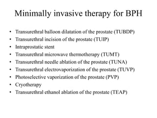 Minimally invasive therapy for BPH
• Transurethral balloon dilatation of the prostate (TUBDP)
• Transurethral incision of the prostate (TUIP)
• Intraprostatic stent
• Transurethral microwave thermotherapy (TUMT)
• Transurethral needle ablation of the prostate (TUNA)
• Transurethral electrovaporization of the prostate (TUVP)
• Photoselective vaporization of the prostate (PVP)
• Cryotherapy
• Transurethral ethanol ablation of the prostate (TEAP)
 