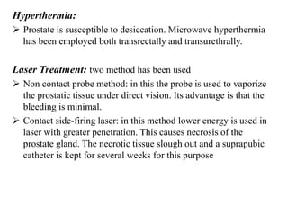Hyperthermia:
 Prostate is susceptible to desiccation. Microwave hyperthermia
has been employed both transrectally and transurethrally.
Laser Treatment: two method has been used
 Non contact probe method: in this the probe is used to vaporize
the prostatic tissue under direct vision. Its advantage is that the
bleeding is minimal.
 Contact side-firing laser: in this method lower energy is used in
laser with greater penetration. This causes necrosis of the
prostate gland. The necrotic tissue slough out and a suprapubic
catheter is kept for several weeks for this purpose
 