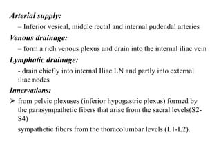 Arterial supply:
– Inferior vesical, middle rectal and internal pudendal arteries
Venous drainage:
– form a rich venous plexus and drain into the internal iliac vein
Lymphatic drainage:
- drain chiefly into internal Iliac LN and partly into external
iliac nodes
Innervations:
 from pelvic plexuses (inferior hypogastric plexus) formed by
the parasympathetic fibers that arise from the sacral levels(S2-
S4)
sympathetic fibers from the thoracolumbar levels (L1-L2).
 