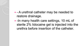  - A urethral catheter may be needed to
restore drainage.
 -In many health care settings, 10 mL of
sterile 2% lidocaine gel is injected into the
urethra before insertion of the catheter.
 