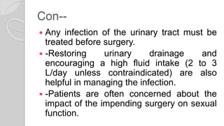 Con--
 Any infection of the urinary tract must be
treated before surgery.
 -Restoring urinary drainage and
encouraging a high fluid intake (2 to 3
L/day unless contraindicated) are also
helpful in managing the infection.
 -Patients are often concerned about the
impact of the impending surgery on sexual
function.
 