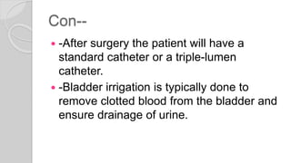 Con--
 -After surgery the patient will have a
standard catheter or a triple-lumen
catheter.
 -Bladder irrigation is typically done to
remove clotted blood from the bladder and
ensure drainage of urine.
 
