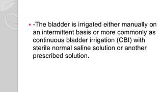  -The bladder is irrigated either manually on
an intermittent basis or more commonly as
continuous bladder irrigation (CBI) with
sterile normal saline solution or another
prescribed solution.
 