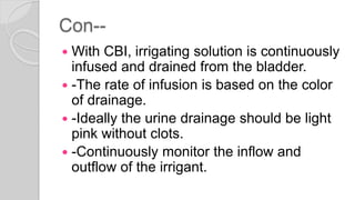 Con--
 With CBI, irrigating solution is continuously
infused and drained from the bladder.
 -The rate of infusion is based on the color
of drainage.
 -Ideally the urine drainage should be light
pink without clots.
 -Continuously monitor the inflow and
outflow of the irrigant.
 