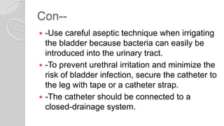 Con--
 -Use careful aseptic technique when irrigating
the bladder because bacteria can easily be
introduced into the urinary tract.
 -To prevent urethral irritation and minimize the
risk of bladder infection, secure the catheter to
the leg with tape or a catheter strap.
 -The catheter should be connected to a
closed-drainage system.
 