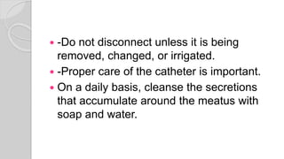  -Do not disconnect unless it is being
removed, changed, or irrigated.
 -Proper care of the catheter is important.
 On a daily basis, cleanse the secretions
that accumulate around the meatus with
soap and water.
 