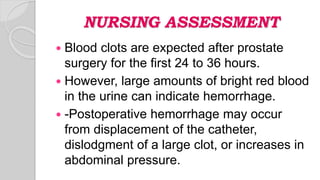 NURSING ASSESSMENT
 Blood clots are expected after prostate
surgery for the first 24 to 36 hours.
 However, large amounts of bright red blood
in the urine can indicate hemorrhage.
 -Postoperative hemorrhage may occur
from displacement of the catheter,
dislodgment of a large clot, or increases in
abdominal pressure.
 