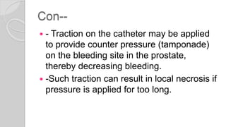 Con--
 - Traction on the catheter may be applied
to provide counter pressure (tamponade)
on the bleeding site in the prostate,
thereby decreasing bleeding.
 -Such traction can result in local necrosis if
pressure is applied for too long.
 