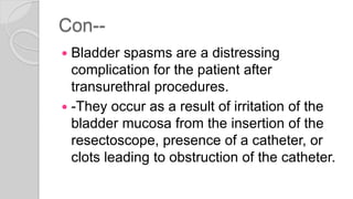 Con--
 Bladder spasms are a distressing
complication for the patient after
transurethral procedures.
 -They occur as a result of irritation of the
bladder mucosa from the insertion of the
resectoscope, presence of a catheter, or
clots leading to obstruction of the catheter.
 