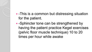  -This is a common but distressing situation
for the patient.
 -Sphincter tone can be strengthened by
having the patient practice Kegel exercises
(pelvic floor muscle technique) 10 to 20
times per hour while awake
 