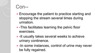 Con--
 Encourage the patient to practice starting and
stopping the stream several times during
urination.
 -This facilitates learning the pelvic floor
exercises.
 -It usually takes several weeks to achieve
urinary continence.
 -In some instances, control of urine may never
be fully regained.
 