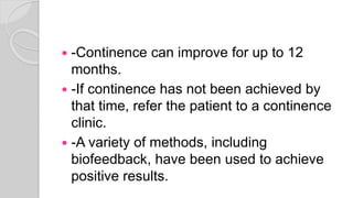  -Continence can improve for up to 12
months.
 -If continence has not been achieved by
that time, refer the patient to a continence
clinic.
 -A variety of methods, including
biofeedback, have been used to achieve
positive results.
 