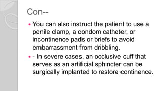 Con--
 You can also instruct the patient to use a
penile clamp, a condom catheter, or
incontinence pads or briefs to avoid
embarrassment from dribbling.
 - In severe cases, an occlusive cuff that
serves as an artificial sphincter can be
surgically implanted to restore continence.
 
