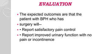 EVALUATION
 The expected outcomes are that the
patient with BPH who has
 surgery will--
 • Report satisfactory pain control
 • Report improved urinary function with no
pain or incontinence
 