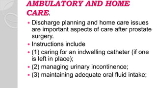 AMBULATORY AND HOME
CARE.
 Discharge planning and home care issues
are important aspects of care after prostate
surgery.
 Instructions include
 (1) caring for an indwelling catheter (if one
is left in place);
 (2) managing urinary incontinence;
 (3) maintaining adequate oral fluid intake;
 