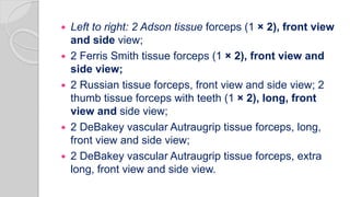  Left to right: 2 Adson tissue forceps (1 × 2), front view
and side view;
 2 Ferris Smith tissue forceps (1 × 2), front view and
side view;
 2 Russian tissue forceps, front view and side view; 2
thumb tissue forceps with teeth (1 × 2), long, front
view and side view;
 2 DeBakey vascular Autraugrip tissue forceps, long,
front view and side view;
 2 DeBakey vascular Autraugrip tissue forceps, extra
long, front view and side view.
 