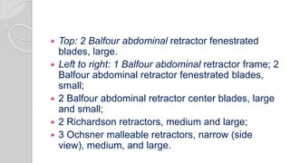  Top: 2 Balfour abdominal retractor fenestrated
blades, large.
 Left to right: 1 Balfour abdominal retractor frame; 2
Balfour abdominal retractor fenestrated blades,
small;
 2 Balfour abdominal retractor center blades, large
and small;
 2 Richardson retractors, medium and large;
 3 Ochsner malleable retractors, narrow (side
view), medium, and large.
 