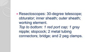 Resectoscopes: 30-degree telescope;
obturator; inner sheath; outer sheath;
working element.
Top to bottom: 1 red port cap; 1 gray
nipple; stopcock; 2 metal tubing
connectors; bridge; and 2 peg clamps.
 