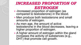 INCREASED PROPORTION OF
ESTROGEN
 -Increased proportion of estrogen (as
compared to testosterone) in the blood.
 Men produce both testosterone and small
amounts of estrogen.
 As men age, the amount of active
testosterone in the blood decreases, leaving a
higher proportion of estrogen.
 A higher amount of estrogen within the gland
increases the activity of substances (e.g.,
DHT) that promote cell growth.
 