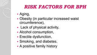 RISK FACTORS FOR BPH
 Aging,
 Obesity (in particular increased waist
circumference),
 Lack of physical activity,
 Alcohol consumption,
 Erectile dysfunction,
 Smoking, and diabetes.
 A positive family history
 