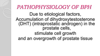 PATHOPHYSIOLOGY OF BPH
Due to etiological factors,
Accumulation of dihydroxytestosterone
(DHT) (intraprostatic androgen) in the
prostate cells,
stimulate cell growth
and an overgrowth of prostate tissue
 