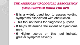 THE AMERICAN UROLOGICAL ASSOCIATION
(AUA) SYMPTOM INDEX FOR BPH
 It is a widely used tool to assess voiding
symptoms associated with obstruction.
 This tool not helps for diagnostic purpose,
 It helps determine the extent of symptoms
only.
 6 Higher scores on this tool indicate
greater symptom severity.
 