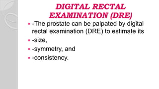 DIGITAL RECTAL
EXAMINATION (DRE)
 -The prostate can be palpated by digital
rectal examination (DRE) to estimate its
 -size,
 -symmetry, and
 -consistency.
 