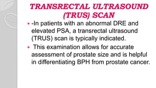TRANSRECTAL ULTRASOUND
(TRUS) SCAN
 -In patients with an abnormal DRE and
elevated PSA, a transrectal ultrasound
(TRUS) scan is typically indicated.
 This examination allows for accurate
assessment of prostate size and is helpful
in differentiating BPH from prostate cancer.
 