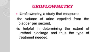 UROFLOWMETRY
 -Uroflowmetry, a study that measures
-the volume of urine expelled from the
bladder per second,
-is helpful in determining the extent of
urethral blockage and thus the type of
treatment needed.
 