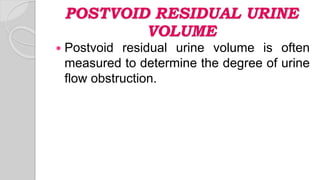 POSTVOID RESIDUAL URINE
VOLUME
 Postvoid residual urine volume is often
measured to determine the degree of urine
flow obstruction.
 