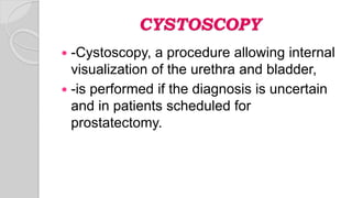 CYSTOSCOPY
 -Cystoscopy, a procedure allowing internal
visualization of the urethra and bladder,
 -is performed if the diagnosis is uncertain
and in patients scheduled for
prostatectomy.
 