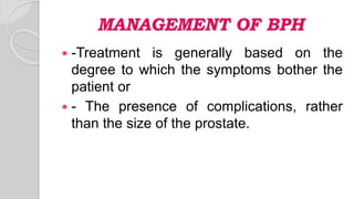 MANAGEMENT OF BPH
 -Treatment is generally based on the
degree to which the symptoms bother the
patient or
 - The presence of complications, rather
than the size of the prostate.
 
