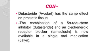 CON--
 Dutasteride (Avodart) has the same effect
on prostatic tissue
 -The combination of a 5α-reductase
inhibitor (dutasteride) and an α-adrenergic
receptor blocker (tamsulosin) is now
available in a single oral medication
(Jalyn).
 