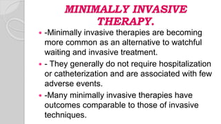 MINIMALLY INVASIVE
THERAPY.
 -Minimally invasive therapies are becoming
more common as an alternative to watchful
waiting and invasive treatment.
 - They generally do not require hospitalization
or catheterization and are associated with few
adverse events.
 -Many minimally invasive therapies have
outcomes comparable to those of invasive
techniques.
 